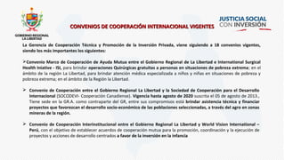 CONVENIOS DE COOPERACIÓN INTERNACIONAL VIGENTESCONVENIOS DE COOPERACIÓN INTERNACIONAL VIGENTES
La Gerencia de Cooperación Técnica y Promoción de la Inversión Privada, viene siguiendo a 18 convenios vigentes,
siendo los más importantes los siguientes:
Convenio Marco de Cooperación de Ayuda Mutua entre el Gobierno Regional de La Libertad e International Surgical
Health Iniative - ISI, para brindar operaciones Quirúrgicas gratuitas a personas en situaciones de pobreza extrema; en el
ámbito de la región La Libertad, para brindar atención médica especializada a niños y niñas en situaciones de pobreza y
pobreza extrema; en el ámbito de la Región la Libertad.
 Convenio de Cooperación entre el Gobierno Regional La Libertad y la Sociedad de Cooperación para el Desarrollo
Internacional (SOCODEVI- Cooperación Canadiense). Vigencia hasta agosto de 2020 suscrita el 05 de agosto de 2013.,
Tiene sede en la GR.A. como contraparte del GR, entre sus compromisos está brindar asistencia técnica y financiar
proyectos que favorezcan el desarrollo socio-económico de las poblaciones seleccionadas, a través del agro en zonas
mineras de la región.
 Convenio de Cooperación Interinstitucional entre el Gobierno Regional La Libertad y World Vision International –
Perú, con el objetivo de establecer acuerdos de cooperación mutua para la promoción, coordinación y la ejecución de
proyectos y acciones de desarrollo centrados a favor de la inversión en la infancia
 