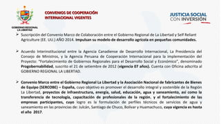  Suscripción del Convenio Marco de Colaboración entre el Gobierno Regional de La Libertad y Self Reliant
Agriculture (EE. UU.) AÑO 2014. Impulsan su modelo de desarrollo agrícola en pequeñas comunidades.
 Acuerdo Interinstitucional entre la Agencia Canadiense de Desarrollo Internacional, La Presidencia del
Consejo de Ministros, y la Agencia Peruana de Cooperación Internacional para la implementación del
Proyecto: “Fortalecimiento de Gobiernos Regionales para el Desarrollo Social y Económico”, denominado
Progobernabilidad, suscrito el 21 de setiembre de 2012 (vigencia 07 años). Cuenta con Oficina adscrita al
GOBIERNO REGIONAL LA LIBERTAD.
 Convenio Marco entre el Gobierno Regional La Libertad y la Asociación Nacional de fabricantes de Bienes
de Equipo (SERCOBE) – España, cuyo objetivo es promover el desarrollo integral y sostenible de la Región
La Libertad, proyectos de infraestructura, energía, salud, educación, agua y saneamiento, así como la
transferencia de tecnología, capacitación de profesionales de la región, y el fortalecimiento de las
empresas participantes, cuyo logro es la formulación de perfiles técnicos de servicios de agua y
saneamiento en las provincias de: Julcán, Santiago de Chuco, Bolívar y Huamachuco, cuya vigencia es hasta
el año 2017.
CONVENIOS DE COOPERACIÓNCONVENIOS DE COOPERACIÓN
INTERNACIONAL VIGENTESINTERNACIONAL VIGENTES
 
