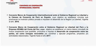 CONVENIOS DE COOPERACIÓNCONVENIOS DE COOPERACIÓN
INTERNACIONAL VIGENTESINTERNACIONAL VIGENTES
 Convenio Marco de Cooperación Interinstitucional entre el Gobierno Regional La Libertad y
la Cámara de Comercio de Perú en España, cuyo objetivo es establecer vínculos que
promuevan la inversión público privada e impulsen el desarrollo de la Región La Libertad, Vigente
al año 2016.
 Convenio Marco de Cooperación entre el Gobierno Regional La Libertad del Perú y la
Empresa KEAMA del Corea del Sur, cuyo objetivo es establecer un marco básico vinculado de
mutua cooperación que posibilite, promueva e impulse el desarrollo de cooperación entre las
partes, así como energías renovables por coordinar y ejecutar programas, proyectos y/o
actividades relacionados. Vigente hasta el año 2017.
 