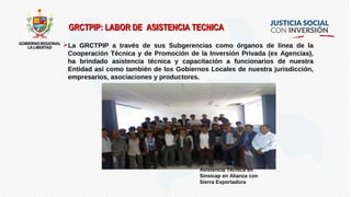 GRCTPIP: LABOR DE ASISTENCIA TECNICAGRCTPIP: LABOR DE ASISTENCIA TECNICA
La GRCTPIP a través de sus Subgerencias como órganos de línea de la
Cooperación Técnica y de Promoción de la Inversión Privada (ex Agencias),
ha brindado asistencia técnica y capacitación a funcionarios de nuestra
Entidad así como también de los Gobiernos Locales de nuestra jurisdicción,
empresarios, asociaciones y productores.
Asistencia Técnica en
Sinsicap en Alianza con
Sierra Exportadora
 