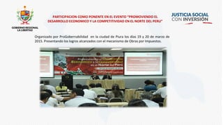 PARTICIPACION COMO PONENTE EN EL EVENTO “PROMOVIENDO EL
DESARROLLO ECONOMICO Y LA COMPETITIVIDAD EN EL NORTE DEL PERU”
Organizado por ProGobernabilidad en la ciudad de Piura los días 19 y 20 de marzo de
2015. Presentando los logros alcanzados con el mecanismo de Obras por Impuestos.
 