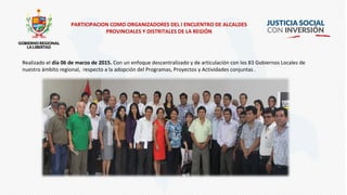 PARTICIPACION COMO ORGANIZADORES DEL I ENCUENTRO DE ALCALDES
PROVINCIALES Y DISTRITALES DE LA REGIÓN
Realizado el día 06 de marzo de 2015. Con un enfoque descentralizado y de articulación con los 83 Gobiernos Locales de
nuestro ámbito regional, respecto a la adopción del Programas, Proyectos y Actividades conjuntas .
 
