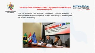 PARTICIPACIÓN EN EL SEMINARIO SOBRE “COOPERACIÓN TRANSFRONTERIZA
PARA LA INNOVACIÓN”
Con la presencia del Canciller, Embajador Gonzalo Gutiérrez, la
Embajadora de la Unión Europea en el Perú, Irene Horejs, y del Embajador
del Brasil, Carlos Lazary.
 