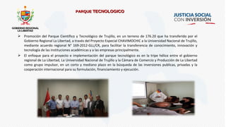  Promoción del Parque Científico y Tecnológico de Trujillo, en un terreno de 176.20 que ha transferido por el
Gobierno Regional La Libertad, a través del Proyecto Especial CHAVIMOCHIC a la Universidad Nacional de Trujillo,
mediante acuerdo regional N° 169-2012-GLL/CR, para facilitar la transferencia de conocimiento, innovación y
tecnología de las instituciones académicas y a las empresas principalmente.
 El enfoque para el proyecto e implementación del parque tecnológico es en la tripe hélice entre el gobierno
regional de La Libertad, La Universidad Nacional de Trujillo y la Cámara de Comercio y Producción de La Libertad
como grupo impulsor, en un corto y mediano plazo en la búsqueda de las inversiones publicas, privadas y la
cooperación internacional para su formulación, financiamiento y ejecución.
PARQUEPARQUE TECNOLOGICOTECNOLOGICO
 