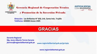 GRACIASGRACIAS
Gerencia Regional de Cooperación Técnica
y Promoción de la Inversión Privada
Dirección: Los Brillantes N° 650, Urb. Santa Inés. Trujillo.
Teléfonos: 604000 Anexo 2405
www.regionlalibertad.gob.pe/grctpip
Gerente Regional
Mg. Jesús Alberto Torres Saravia
jtorress@regionlalibertad.gob.pe
www.regionlalibertad.gob.pe
 