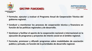 Formular, ejecutar y evaluar el Programa Anual de Cooperación Técnica del
gobierno regional.
Conducir y monitorear los procesos de cooperación técnica y financiera en
función de las políticas regionales y de desarrollo.
Gestionar y facilitar el aporte de la cooperación nacional e internacional en la
ejecución de programas y proyectos de interés social en el ámbito regional.
Formular, promover y difundir programas sobre modalidades de asociación
publico y privado, en función de la prioridades de desarrollo regional.
GRCTPIP: FUNCIONES:GRCTPIP: FUNCIONES:
 