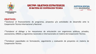 GRCTPIP: OBJETIVOS ESTRATEGICOSGRCTPIP: OBJETIVOS ESTRATEGICOS
EN MATERIA DE COOPERACION TECNICAEN MATERIA DE COOPERACION TECNICA
OBJETIVOS:
Gestionar el financiamiento de programas, proyectos y/o actividades de desarrollo ante la
Cooperación Técnica Internacional y Nacional.
Fortalecer el diálogo y los mecanismos de articulación con organismos públicos, privados,
asociaciones, ONGDs y organismos nacionales e internacionales en materia de Cooperación Técnica.
Fortalecer capacidades en formulación, seguimiento y evaluación de proyectos en materia de
Cooperación Técnica.
 