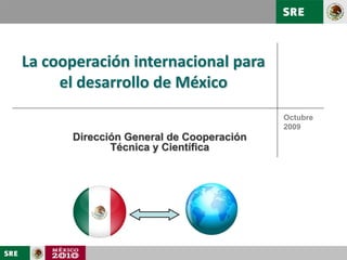 Unidad de Relaciones Económicas y Cooperación Internacional
Dirección General de Cooperación Técnica y Científica




     La cooperación internacional para
          el desarrollo de México
                                                              Octubre
                                                              2009
                    Dirección General de Cooperación
                           Técnica y Científica
 