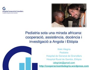 Pediatria sota una mirada africana: 
cooperació, assistència, docència i 
investigació a Angola i Etiòpia 
Iñaki Alegria 
Pediatre 
Hospital de General de Granollers 
Hospital Rural de Gambo, Etiòpia 
ialegriak@gmail.com 
http://cooperacioambalegria.wordpress.com 
 