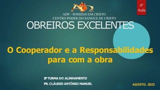 OBREIROS EXCELENTES
O Cooperador e a Responsabilidades
para com a obra
IIºTURMA DO ALINHAMENTO
PR. CLÁUDIO ANTÓNIO MANUEL AGOSTO. 2023
ADP – SOSSEGO EM CRISTO
CENTRO PODER DO SANGUE DE CRISTO
4º
Aula
 