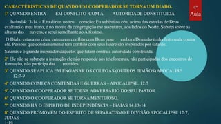 CARACTERISTICAS DE QUANDO UM COOPERADOR SE TORNA UM DIABO.
1º QUANDO ENTRA EM CONFLITO COM A AUTORIDADE CONSTITUIDA
Isaías14:13-14 – E tu dizias no teu coração: Eu subirei ao céu, acima das estrelas de Deus
exaltarei o meu trono, e no monte da congregação me assentarei, aos lados do Norte. Subirei sobre as
alturas das nuvens, e serei semelhante aoAltíssimo.
O Diabo estava no céu e entrou emconflito com Deus pese embora Deusnão tenha feito nada contra
ele. Pessoas que constantemente tem conflito com seus lidere são inspirados por satanás.
Satanás é o grande inspirador daqueles que lutam contra a autoridade constituída.
2º Ele não se submete a instrução ele não responde aos telefonemas, não participadas dos encontros de
formação, não participa das reuniões.
3º QUANDO SEAPLICAEM ENGANAR OS COLEGAS (OUTROS IRMÃOS)APOCALISE
12:7-9
4º QUANDO COMEÇACONTENDAS E GUERRAS –APOCALIPSE. 12:7
5º QUANDO O COOPERADOR SE TORNA ADVERSÁRIO DO SEU PASTOR.
6º QUANDO O COOPERADOR SE TORNA MENTIROSO.
7º QUANDO HÁ O ESPÍRITO DE INDEPENDÊNCIA– ISAIAS 14:13-14.
8º QUANDO PROMOVEM DO ESPÍRITO DE SEPARATISMO E DIVISÃOAPOCALIPSE 12:7,
JUDAS
4º
Aula
 