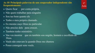 As 10 Principais palavras de um cooperador independente são
frequentemente:
▶ Quero ficar por conta própria,
▶ Não quero trabalhar para ninguém
▶ Sou tao bom quanto ele
▶ Tenho o meu próprio chamado.
▶ Eu mesmo ouço Deus no particular.
▶ Não preciso dele para crescer,
▶ Também tenho ministério.
▶ Vou vos mostrar que eu também sou ungido, homem e escolhido de
Deus.
▶ Vocês não estavam la quando Deus me chamou
▶ Posso conseguir sem vocês.
4º
Aula
 