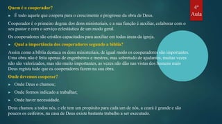 Quem é o cooperador?
▶ É todo aquele que coopera para o crescimento e progresso da obra de Deus.
Cooperador é o primeiro degrau dos dons ministeriais, e a sua função é auxiliar, colaborar com o
seu pastor e com o serviço eclesiástico de um modo geral.
Os cooperadores são cristãos capacitados para auxiliar em todas áreas da igreja.
▶ Qual a importância dos cooperadores segundo a bíblia?
Assim como a bíblia destaca os dons ministeriais, de igual modo os cooperadores são importantes.
Uma obra não é feita apenas de engenheiros e mestres, mas sobretudo de ajudantes, muitas vezes
não são valorizados, mas são muito importantes, as vezes não dão nas vistas dos homens mais
Deus regista tudo que os cooperadores fazem na sua obra.
Onde devemos cooperar?
▶ Onde Deus o chamou;
▶ Onde formos indicado a trabalhar;
▶ Onde haver necessidade.
Deus chamou a todos nós, e ele tem um propósito para cada um de nós, a ceará é grande e são
poucos os ceifeiros, na casa de Deus existe bastante trabalho a ser executado.
4º
Aula
 