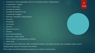 ▶ Actualmente a nossa congregação conta com os seguintes sectores e departamentos:
▶ Evangelização e visitação
▶ Jovens eAdolescentes
▶ Sociedade de senhoras
▶ Sociedade dos homens de valor
▶ Comunicação e imagens
▶ Património, decoração e embelezamento
▶ Tesouraria
▶ Discipulado
▶ Secretariado
▶ Protocolo
▶ Ministério de louvor
▶ Virtuosas
▶ Escola bíblica dominical
▶ Intercessão e oração matinal
▶ Sector de apoio e acompanhamento as famílias
▶ Sector social
Os sectores de jovens, adolescentes, EBD, sociedade de senhoras e dos homens possuem coral, coreografia, jogral e poesia.
Qualquer destes sectores as inscrições nunca fecham.
Porem exige-se um perfil apropriado para aqueles que cooperam na obra de Deus;
4º
Aula
 