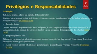 Privilégios e Responsabilidades
Privilégios:
Saber que estamos a fazer um trabalho de bastante valor:
Portanto, meus amados irmãos, sede firmes e constantes, sempre abundantes na obra do Senhor, sabendo que o
vosso trabalho não 1 Coríntios 15:58
▶ Proteção divina
Toda a ferramenta preparada contra ti não prosperará, e toda a língua que se levantar contra ti em juízo tu a
condenarás; esta é a herança dos servos do Senhor, e a sua justiça que de mim procede, diz o Senhor Isaías
54:17
▶ Ser participante do altar.
Não sabeis vós que os que administram o que é sagrado comem do que é do templo? E que os que de contínuo
estão junto ao altar, participam do altar?
▶ Assim ordenou também o Senhor aos que anunciam o evangelho, que vivam do evangelho. 1 Coríntios
9:13,14
4º
Aula
 