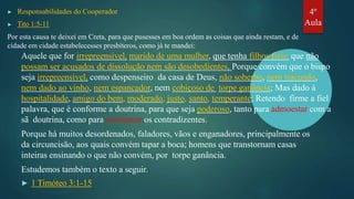 ▶ Responsabilidades do Cooperador
▶ Tito 1:5-11
Por esta causa te deixei em Creta, para que pusesses em boa ordem as coisas que ainda restam, e de
cidade em cidade estabelecesses presbíteros, como já te mandei:
Aquele que for irrepreensível, marido de uma mulher, que tenha filhos fiéis, que não
possam ser acusados de dissolução nem são desobedientes. Porque convém que o bispo
seja irrepreensível, como despenseiro da casa de Deus, não soberbo, nem iracundo,
nem dado ao vinho, nem espancador, nem cobiçoso de torpe ganância; Mas dado à
hospitalidade, amigo do bem, moderado, justo, santo, temperante; Retendo firme a fiel
palavra, que é conforme a doutrina, para que seja poderoso, tanto para admoestar com a
sã doutrina, como para convencer os contradizentes.
Porque há muitos desordenados, faladores, vãos e enganadores, principalmente os
da circuncisão, aos quais convém tapar a boca; homens que transtornam casas
inteiras ensinando o que não convém, por torpe ganância.
Estudemos também o texto a seguir.
▶ 1 Timóteo 3:1-15
4º
Aula
 
