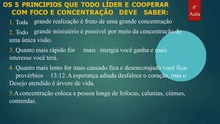OS 5 PRINCIPIOS QUE TODO LÍDER E COOPERAR
COM FOCO E CONCENTRAÇÃO DEVE SABER:
1. Toda
2. Todo
grande realização é fruto de uma grande concentração
grande ministério é possível por meio da concentração de
mais energia você ganha e mais
uma única visão.
3. Quanto mais rápido for
interesse você terá.
4. Quanto mais lento for mais cansado fica e desencorajado você fica-
provérbios 13:12.Aesperança adiada desfalece o coração, mas o
Desejo atendido é árvore de vida.
5.Aconcentração coloca a pessoa longe de fofocas, calunias, ciúmes,
contendas.
4º
Aula
 