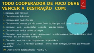 TODO COOPERADOR DE FOCO DEVE
VENCER A DISTRAÇÃO COM:
1. Distração com Telefone
2. Distração com Televisão
3. Distração com Redes Sociais
4. Distração com pessoas que não ouvem Deus, do jeito que você ouve – 1 Reis 13:15-24
5. Distração com competições – compita consigo mesmo
6. Distração com irmãos ladrões de tempo
7. Distração com pessoas carnais – quando você se relaciona com pessoas do mesmo nível
você lhes afia eles te afiam no espírito.
com conversas e argumentos improdutivos
2:23 – E rejeita as questões loucas, e sem instrução, sabendo que produzem
8. Distração
9.2 Timóteo
contendas.
10. Distração com Tarefas alheias –Atos6:2-4.
4º
Aula
 