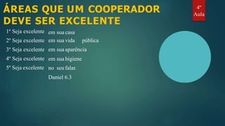 ÁREAS QUE UM COOPERADOR
DEVE SER EXCELENTE
1º Seja excelente
2º Seja excelente
3º Seja excelente
4º Seja excelente
5º Seja excelente
em sua casa
em sua vida pública
em sua aparência
em sua higiene
no seu falar.
Daniel 6.3
4º
Aula
 