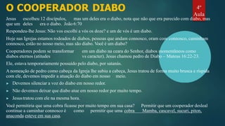 O COOPERADOR DIABO
Jesus escolheu 12 discípulos, mas um deles era o diabo, nota que não que era parecido com diabo, mas
que um deles era o diabo. João 6:70
Respondeu-lhe Jesus: Não vos escolhi a vós os doze? e um de vós é um diabo.
Hoje nas Igrejas estamos rodeados de diabos, pessoas que andam connosco, oram com connosco, caminham
connosco, estão no nosso meio, mas são diabo. Você é um diabo?
Cooperadores podem se transformar em um diabo na ceara do Senhor, diabos momentâneos como
diabos eternos (atitudes vs caracter). Jesus chamou pedro de Diabo – Mateus 16:22-23.
Ele, estava temporariamente possuído pelo diabo, por satanás.
Anomeação de pedro como cabeça da Igreja lhe subiu a cabeça, Jesus tratou de forma muito brusca e ríspida
com ele, devemos impedir a atuação do diabo em nosso meio.
▶ Devemos silenciar a voz do diabo em nosso redor.
▶ Não devemos deixar que diabo atue em nosso redor por muito tempo.
▶ Jesustratou com ele na mesma hora.
Você permitiria que uma cobra ficasse por muito tempo em sua casa? Permitir que um cooperador desleal
continue a caminhar connosco é como permitir que uma cobra Mamba, cascavel, sucuri, piton,
anaconda esteve em sua casa.
4º
Aula
 
