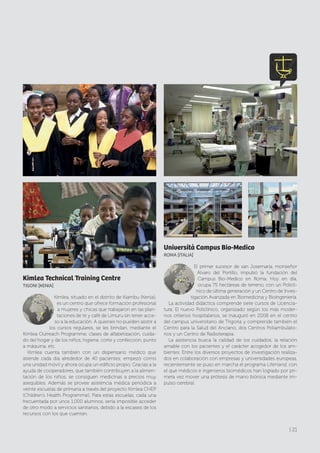 Kimlea Technical Training Centre
TIGONI [KENIA]
Kimlea, situado en el distrito de Kiambu (Kenia),
es un centro que ofrece formación profesional
a mujeres y chicas que trabajaron en las plan-
taciones de té y café de Limuru sin tener acce-
so a la educación. A quienes no pueden asistir a
los cursos regulares, se les brindan, mediante el
Kimlea Outreach Programme, clases de alfabetización, cuida-
do del hogar y de los niños, higiene, corte y confección, punto
a máquina, etc.
Kimlea cuenta también con un dispensario médico que
atiende cada día alrededor de 40 pacientes; empezó como
una unidad móvil y ahora ocupa un edificio propio. Gracias a la
ayuda de cooperadores, que también contribuyen a la alimen-
tación de los niños, se consiguen medicinas a precios muy
asequibles. Además se provee asistencia médica periódica a
veinte escuelas de primaria a través del proyecto Kimlea CHEP
(Children’s Health Programme). Para estas escuelas, cada una
frecuentada por unos 1.000 alumnos, sería imposible acceder
de otro modo a servicios sanitarios, debido a la escasez de los
recursos con los que cuentan.
Università Campus Bio-Medico
ROMA [ITALIA]
El primer sucesor de san Josemaría, monseñor
Álvaro del Portillo, impulsó la fundación del
Campus Bio-Medico en Roma. Hoy en día,
ocupa 75 hectáreas de terreno, con un Policlí-
nico de última generación y un Centro de Inves-
tigación Avanzada en Biomedicina y Bioingeniería.
La actividad didáctica comprende siete cursos de Licencia-
tura. El nuevo Policlínico, organizado según los más moder-
nos criterios hospitalarios, se inauguró en 2008 en el centro
del campus universitario de Trigoria y comprende también el
Centro para la Salud del Anciano, dos Centros Poliambulato-
rios y un Centro de Radioterapia.
La asistencia busca la calidad de los cuidados, la relación
amable con los pacientes y el carácter acogedor de los am-
bientes. Entre los diversos proyectos de investigación realiza-
dos en colaboración con empresas y universidades europeas,
recientemente se puso en marcha el programa LifeHand, con
el que médicos e ingenieros biomédicos han logrado por pri-
mera vez mover una prótesis de mano biónica mediante im-
pulso cerebral.
| 21
 