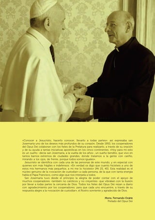 | 3
«Conocer a Jesucristo, hacerlo conocer, llevarlo a todas partes»: así expresaba san
Josemaría uno de los deseos más profundos de su corazón. Desde 1950, los cooperadores
del Opus Dei colaboran con los fieles de la Prelatura para realizarlo, a través de su oración
y de su ayuda a tantas iniciativas apostólicas en los cinco continentes. «Hoy para mí esto
es un sueño -decía san Josemaría, a la vuelta de los años-, un sueño bendito, que vivo en
tantos barrios extremos de ciudades grandes, donde tratamos a la gente con cariño,
mirando a los ojos, de frente, porque todos somos iguales».
Jesucristo se identifica con cada una de las personas de este mundo, y en especial con
quienes son más frágiles e indefensos: «En verdad os digo que cuanto hicistieis a uno de
estos mis hermanos más pequeños, a mi me lo hicisteis» [Mt 25, 40]. Esta realidad es el
núcleo genuino de la «vocación de custodiar» a cada persona, de la que con tanta energía
habla el Papa Francisco, como algo que nos interpela a todos.
San Josemaría tuvo desde el principio la alegría de poder contar con el apoyo de
muchos cooperadores -también no católicos y no creyentes- que vibraban con la ilusión
por llevar a todas partes la cercanía de Dios. Todos los fieles del Opus Dei rezan a diario
con agradecimiento por los cooperadores: para que cada uno encuentre, a través de su
respuesta alegre a la «vocación de custodiar», el Rostro sonriente y agradecido de Dios.
Mons. Fernando Ocáriz
Prelado del Opus Dei
 