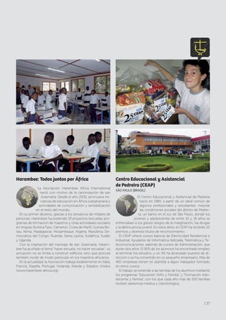 Harambee: Todos juntos por África
La Asociación Harambee Africa International
nació con motivo de la canonización de san
Josemaría. Desde el año 2002, promueve ini-
ciativas de educación en África subsahariana y
actividades de comunicación y sensibilización
en el resto del mundo.
En su primer decenio, gracias a los donativos de millares de
personas, Harambee ha sostenido 33 proyectos (escuelas, pro-
gramas de formación de maestros y otras actividades sociales)
en Angola, Burkina Faso, Camerún, Costa de Marfil, Guinea Bis-
sau, Kenia, Madagascar, Mozambique, Nigeria, República De-
mocrática del Congo, Ruanda, Sierra Leona, Sudáfrica, Sudán
y Uganda.
Con la inspiración del mensaje de san Josemaría, Haram-
bee ha acuñado el lema “hacer escuela, no hacer escuelas”: su
actuación no se limita a construir edificios, sino que procura
también incidir de modo particular en los maestros africanos.
En la actualidad, la Asociación trabaja establemente en Italia,
Francia, España, Portugal, Holanda, Irlanda y Estados Unidos
(www.harambee-africa.org).
Centro Educacional y Asistencial
de Pedreira (CEAP)
SÃO PAULO [BRASIL]
El Centro Educacional y Asistencial de Pedreira
nació en 1985, a partir de un ideal común de
algunos profesionales y estudiantes: mejorar
las condiciones sociales del distrito de Pedrei-
ra, un barrio en el sur de São Paulo, donde los
jóvenes y adolescentes de entre 10 y 18 años se
enfrentaban a los graves riesgos de la marginación, las drogas
y la delincuencia juvenil. En estos años, el CEAP ha recibido 22
premios y diversos títulos de reconocimiento.
El CEAP ofrece cursos básicos de Electricidad Residencial e
Industrial, Ayudante de Informática Aplicada, Telemática y Te-
lecomunicaciones, además de cursos de Administración, que
duran dos años. El 95% de los alumnos ha encontrado empleo
al terminar los estudios, y un 4% ha alcanzado puestos de di-
rección o se ha convertido en un pequeño empresario. Más de
400 empresas tienen en plantilla a algún trabajador formado
en estos cursos.
El trabajo se extiende a las familias de los alumnos mediante
los programas “Educación Niño y Familia” y “Formación Ado-
lescente y Familia”, con los que cada año más de 500 familias
reciben asistencia médica y odontológica.
| 37
 