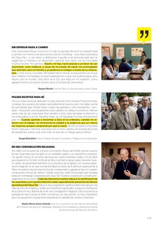 | 41
SIN ESPERAR NADA A CAMBIO
«San Josemaría influyó mucho en mi vida. Su ejemplo de servir sin esperar nada
a cambio me movió a ser promotora rural de Condoray —una obra corporativa
del Opus Dei— y, por tanto, a dedicarme a ayudar a las personas para que se
valgan por sí mismas y se desarrollen. Además, este santo me ha concedido
muchos favores. Por ejemplo, Naomi, mi hija, nació gracias a un favor de san
Josemaría: unos médicos, a causa de mi estado de salud, me aconsejaban
que abortara, pero mi familia y yo pedimos el milagro a través de su interce-
sión, y Dios nos lo concedió. Me habían hecho firmar un documento en el que
esos médicos rechazaban la responsabilidad de lo que me pudiera pasar, pero
Naomi vino al mundo. Otro favor es el hijo que llegó en mi madurez: como
agradecimiento por tantos favores, lleva el nombre de Josemaría».
Raquel Morán Vive en Perú. Es ama de casa y tiene 5 hijos.
FRASES ESCRITAS PARA MÍ
«Pocos meses antes de defender mi tesis, descubrí la fe cristiana. Posteriormente,
conseguí dos puestos de trabajo razonablemente buenos, pero me daba cuenta
de que faltaba algo. Puedo hacer cosas más grandes y más interesantes —pen-
saba—. Buscando una escapatoria a este callejón sin salida, encontré en internet
varias citas de san Josemaría. Eran párrafos cortos, pero llamaban la atención y
me impulsaban a actuar. Aquellas frases se me figuraban escritas precisamente
para mí. Cuando aprendí a encontrar a Dios en lo ordinario, cambió mi re-
lación con el trabajo: se incrementó la calidad y la exigencia que yo mismo
me imponía, porque comprendí por qué lo hacía. Ahora me parece imposible
hacer chapuzas o terminar una tarea con el único objetivo de borrarla de la lista
de pendientes, puesto que, ante todo, se trata de un trabajo para el Señor».
Sergei Biziukhin Vive en Riazan (Rusia). Es ortodoxo. Trabaja como historiador.
EN UNA CONGREGACIÓN RELIGIOSA
«En 1985 tuve la suerte de conocer a monseñor Álvaro del Portillo, primer sucesor
de san Josemaría, que fue para mí un verdadero padre y un valiosísimo consejero:
me ayudó mucho en los años decisivos de nuestro itinerario jurídico. En los años
que siguieron al Concilio, recibí de la Obra muchísimo apoyo para mantener nues-
tro deseo de perseverar fielmente en la Doctrina de la Iglesia y en nuestra obser-
vación religiosa. Al ver que nos beneficiábamos tanto de la atención espiritual de la
Obra, me pareció que la mejor forma de corresponder y agradecer era con nuestro
compromiso formal de oración. Desde entonces, cada Comunidad que fundaba
pedía ser nombrada cooperadora del Opus Dei. Nuestra cooperación consiste prin-
cipalmente en la oración. Cada día ofrecemos nuestra vida por la santificación de
los sacerdotes y en nuestra intención están especialmente presentes las labores
apostólicas del Opus Dei. Para mí, esa cooperación significa sobre todo apoyar una
obra de Dios en la Iglesia y recibir sus beneficios espirituales; aunque la orientación
de la Obra es muy distinta de la de una consagración religiosa, todos buscamos la
santidad de vida a la que el Señor nos llama y, en ese camino, es muy importante
que nos apoyemos mutuamente respetando la variedad de nuestros carismas».
Madre María Jesús Velarde Vive en el convento de las Hijas de Santa María
del Corazón de Jesús en Galapagar (España). Es la Fundadora y Superiora General
de este Instituto de Derecho Pontificio.
 
