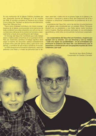 | 5
Es una institución de la Iglesia Católica fundada por
san Josemaría Escrivá de Balaguer el 2 de octubre
de 1928. El nombre completo es Prelatura de la Santa
Cruz y Opus Dei. También se denomina sencillamente,
Opus Dei, “Obra de Dios”.
Tiene como finalidad contribuir a la misión evange-
lizadora de la Iglesia, promoviendo entre personas de
toda condición una vida coherente con la fe en las cir-
cunstancias ordinarias de la existencia humana y espe-
cialmente a través de la santificación del trabajo.
El mensaje del Opus Dei manifiesta que todo trabajo
digno y noble puede convertirse en un quehacer divino.
Para san Josemaría, santificar el trabajo significa obrar
según el espíritu de Jesucristo: realizar acabadamente
la propia tarea, para dar gloria a Dios y para servir a los
demás, y contribuir de ese modo a santificar el mundo.
La Obra proporciona formación espiritual y atención
pastoral a sus fieles y a todas las personas que lo de-
sean, para que —cada uno en su propio lugar en la Iglesia y en
el mundo— conozcan y amen a Dios, den testimonio de la fe y
cooperen a solucionar cristianamente los problemas de la so-
ciedad.
La prelatura del Opus Dei, como las demás circunscripciones
de la Iglesia, está constituida por un prelado (Mons. Fernando
Ocáriz) con su presbiterio, y por fieles laicos, tanto hombres
como mujeres. Muchas personas participan en sus actividades
apostólicas y, entre ellos, se encuentran numerosos cooperado-
res.
Los cooperadores del Opus Dei son hombres y mujeres que
ayudan con su oración, con sus limosnas y con su trabajo
—cada uno según sus posibilidades— en las actividades que
promueve la prelatura del Opus Dei. Los testimonios que se
presentan a continuación son una pequeña muestra de cómo
colaboran y por qué.
Familia de Jean-René Philibert.
Cooperador en Québec (Canadá).
 