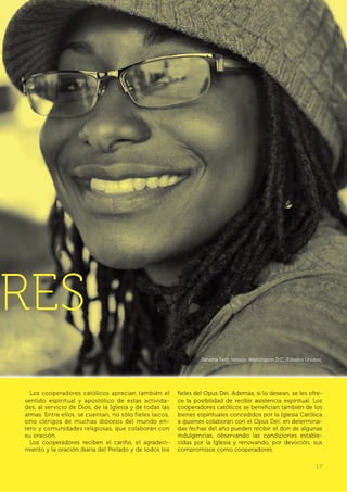 | 7
RES
Los cooperadores católicos aprecian también el
sentido espiritual y apostólico de estas activida-
des, al servicio de Dios, de la Iglesia y de todas las
almas. Entre ellos, se cuentan, no sólo fieles laicos,
sino clérigos de muchas diócesis del mundo en-
tero y comunidades religiosas, que colaboran con
su oración.
Los cooperadores reciben el cariño, el agradeci-
miento y la oración diaria del Prelado y de todos los
fieles del Opus Dei. Además, si lo desean, se les ofre-
ce la posibilidad de recibir asistencia espiritual. Los
cooperadores católicos se benefician también de los
bienes espirituales concedidos por la Iglesia Católica
a quienes colaboran con el Opus Dei: en determina-
das fechas del año pueden recibir el don de algunas
indulgencias, observando las condiciones estable-
cidas por la Iglesia y renovando, por devoción, sus
compromisos como cooperadores.
Janaiha Faith Nelson. Washington D.C. (Estados Unidos).
| 7
 