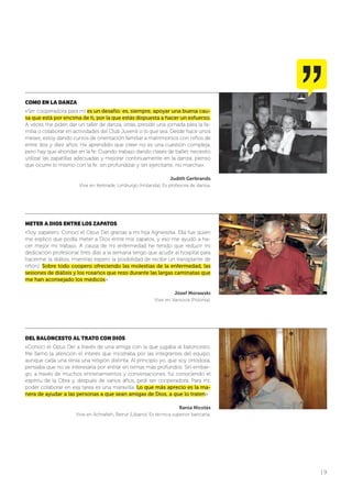 | 9
COMO EN LA DANZA
«Ser cooperadora para mí es un desafío: es, siempre, apoyar una buena cau-
sa que está por encima de ti, por la que estás dispuesta a hacer un esfuerzo.
A veces me piden dar un taller de danza, otras, presidir una jornada para la fa-
milia o colaborar en actividades del Club Juvenil o lo que sea. Desde hace unos
meses, estoy dando cursos de orientación familiar a matrimonios con niños de
entre dos y diez años. He aprendido que creer no es una cuestión compleja,
pero hay que ahondar en la fe. Cuando trabajo dando clases de ballet, necesito
utilizar las zapatillas adecuadas y mejorar continuamente en la danza; pienso
que ocurre lo mismo con la fe: sin profundizar y sin ejercitarte, no marcha».
Judith Gerbrands
Vive en Kerkrade, Limburgo (Holanda). Es profesora de danza.
METER A DIOS ENTRE LOS ZAPATOS
«Soy zapatero. Conocí el Opus Dei gracias a mi hija Agnieszka. Ella fue quien
me explicó que podía meter a Dios entre mis zapatos, y eso me ayudó a ha-
cer mejor mi trabajo. A causa de mi enfermedad he tenido que reducir mi
dedicación profesional (tres días a la semana tengo que acudir al hospital para
hacerme la diálisis, mientras espero la posibilidad de recibir un transplante de
riñón). Sobre todo coopero ofreciendo las molestias de la enfermedad, las
sesiones de diálisis y los rosarios que rezo durante las largas caminatas que
me han aconsejado los médicos».
Józef Morawski
Vive en Varsovia (Polonia).
DEL BALONCESTO AL TRATO CON DIOS
«Conocí el Opus Dei a través de una amiga con la que jugaba al baloncesto.
Me llamó la atención el interés que mostraba por las integrantes del equipo,
aunque cada una tenía una religión distinta. Al principio yo, que soy ortodoxa,
pensaba que no se interesaría por entrar en temas más profundos. Sin embar-
go, a través de muchos entrenamientos y conversaciones, fui conociendo el
espíritu de la Obra y, después de varios años, pedí ser cooperadora. Para mí,
poder colaborar en esa tarea es una maravilla. Lo que más aprecio es la ma-
nera de ayudar a las personas a que sean amigas de Dios, a que lo traten».
Rania Nicolás
Vive en Achrafieh, Beirut (Líbano). Es técnica superior bancaria.
 