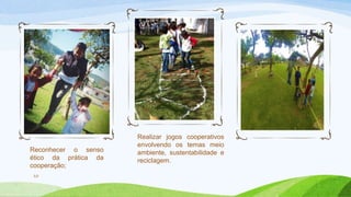 Reconhecer o senso 
ético da prática da 
cooperação; 
10 
Realizar jogos cooperativos 
envolvendo os temas meio 
ambiente, sustentabilidade e 
reciclagem. 
 