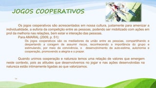 JOGOS COOPERATIVOS 
12 
Os jogos cooperativos são acrescentados em nossa cultura, justamente para amenizar a 
individualidade, a euforia da competição entre as pessoas, podendo ser mobilizado com ações em 
prol da melhoria nas relações, bem estar e interação das pessoas. 
Para AMARAL (2009, p. 51): 
Os jogos cooperativos são os mediadores da união entre as pessoas, compartilhando e 
despertando a coragem de assumir riscos, reconhecendo a importância do grupo e 
estimulando, por meio da convivência, o desenvolvimento da auto-estima, autonomia e 
cooperação, promovendo a alegria e o prazer. 
Quando unimos cooperação e natureza temos uma relação de valores que emergem 
neste contexto, pois as atitudes que desenvolvemos no jogar e nas ações desenvolvidas na 
natureza estão intimamente ligadas ao que valorizamos. 
 