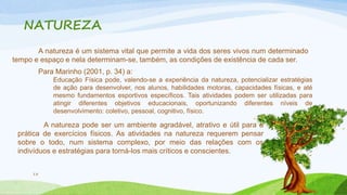 NATUREZA 
13 
A natureza é um sistema vital que permite a vida dos seres vivos num determinado 
tempo e espaço e nela determinam-se, também, as condições de existência de cada ser. 
Para Marinho (2001, p. 34) a: 
Educação Física pode, valendo-se a experiência da natureza, potencializar estratégias 
de ação para desenvolver, nos alunos, habilidades motoras, capacidades físicas, e até 
mesmo fundamentos esportivos específicos. Tais atividades podem ser utilizadas para 
atingir diferentes objetivos educacionais, oportunizando diferentes níveis de 
desenvolvimento: coletivo, pessoal, cognitivo, físico. 
A natureza pode ser um ambiente agradável, atrativo e útil para a 
prática de exercícios físicos. As atividades na natureza requerem pensar 
sobre o todo, num sistema complexo, por meio das relações com os 
indivíduos e estratégias para torná-los mais críticos e conscientes. 
 