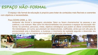 ESPAÇO NÃO-FORMAL 
O espaço não formal de educação é propício para tratar de conteúdos mais flexíveis e coerentes 
com objetivos e necessidades. 
Para GOHN (2006, p. 32) 
16 
Ambiente não formal e mensagens veiculadas ‘falam ou fazem chamamentos’ às pessoas e aos 
coletivos, e as motivam. Mas como há intencionalidades nos processos e espaços da educação não-formal, 
há caminhos, percursos, metas, objetivos estratégicos que podem se alterar constantemente. 
Há metodologias, em suma, que precisam ser desenvolvidas, codificadas, ainda que com alto grau de 
provisoriedade pois o dinamismo, a mudança, o movimento da realidade segundo o desenrolar dos 
acontecimentos, são as marcas que singularizam a educação não- formal. 
 