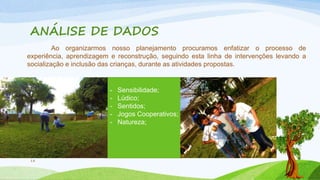 ANÁLISE DE DADOS 
18 
Ao organizarmos nosso planejamento procuramos enfatizar o processo de 
experiência, aprendizagem e reconstrução, seguindo esta linha de intervenções levando a 
socialização e inclusão das crianças, durante as atividades propostas. 
- Sensibilidade; 
- Lúdico; 
- Sentidos; 
- Jogos Cooperativos; 
- Natureza; 
 