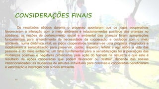 CONSIDERAÇÕES FINAIS 
Os resultados obtidos durante o processo apontaram que os jogos cooperativos 
favoreceram a interação com o meio ambiente e relacionamentos positivos das crianças no 
cotidiano; as noções de pertencimento social e ambiental das crianças foram apropriações 
fundamentais para entendimento da necessidade da cooperação e cuidados com o meio 
ambiente, numa dinâmica vital; os jogos cooperativos tornaram-se uma proposta integradora e 
mobilizaram a sensibilização para preservar, cuidar, respeitar, refletir e agir sobre a vida das 
pessoas e do meio ambiente; um fator fundamental para a sensibilização foi à percepção das 
mudanças positivas e negativas provocadas pela ação do homem na natureza e que este é 
resultado de ações cooperadas que podem favorecer ou destruir, depende das nossas 
intencionalidades; as mudanças de atitudes individuais para coletivas e cooperadas beneficiaram 
a valorização e interação com o meio ambiente. 
22 
 