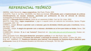 REFERENCIAL TEÓRICO 
AMARAL, Jader Denicol do. Jogos cooperativos. São Paulo: Phorte, 2009. 
AUGUSTO, Thaís G. da Silva, CALDEIRA, Ana Maria de Andrade. Dificuldades para a implementação de práticas 
interdisciplinares em escolas estaduais, apontadas por professores da área de ciências da natureza. 
Investigações em Ensino de Ciências. V12. 2007. 
BRACHT, V. Educação física & ciência: cenas de um casamento (in)feliz. 2.ed. Ijuí: Ed. Unijuí, 2003. 
BROTTO, Fabio Otuzi. Jogos cooperativos: o jogo e o esporte como um exercício de convivência. Santos: Projeto 
Cooperação, 2001. 161 
CORNELL, Joseph. Brincar e aprender com a natureza: guia de atividades infantis para pais e monitores. Senac, 
São Paulo, 1995. 
COORNEL, Joseph. A alegria de aprender com a natureza: atividades ao ar livre para todas as idades. Senac, São 
Paulo 1996. 
D’AMBROSIO, Ubiratan. O eu é ser humano? Disponível em: http://vello.sites.uol.com.br/humano.htm Acesso em: 
16/11/2014. 
DIAS, Genebaldo Freire. Educação Ambiental: princípios e práticas. 8. ed. São Paulo: Gaia, 2003. 
DUARTE JR, João Francisco. O sentido dos sentidos: a educação do sensível. Criar edições, Curitiba- PR, 2001. 
ELIA, M.F., SAMPAIO, F.F. Plataforma Interativa para Internet: Uma proposta de Pesquisa-Ação a Distância para 
professores. Anais do XII Simpósio Brasileiro de Informática na Educação, 102-109, 2001 
24 
 