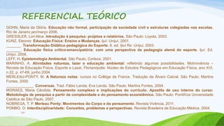 REFERENCIAL TEÓRICO 
GOHN, Maria da Glória. Educação não formal, participação da sociedade civil e estruturas colegiadas nas escolas. 
Rio de Janeiro jan/março 2006. 
GRESSLER, Lori Alice. Introdução à pesquisa: projetos e relatórios. São Paulo: Loyola, 2003. 
KUNZ, Eleonor. Educação Física: Ensino e Mudanças. Ijuí: Unijuí, 2001. 
_______. Transformação Didático pedagógica do Esporte. 6. ed. Ijiuí Rs: Unijuí, 2003. 
_______. Educação física crítico-emancipatória: com uma perspectiva da pedagogia alemã do esporte. Ijuí: Ed. 
Unijuí, 2006. 
LEFF, H. Epistemologia Ambiental. São Paulo, Corteza. 2001. 
MARINHO, A. Atividades natureza, lazer e educação ambiental: refletindo algumas possibilidades. Motrivivência – 
Revista de Educação Física, Esporte e Lazer, Florianópolis: Núcleo de Estudos Pedagógicos em Educação Física, ano XVI, 
n.22, p. 47-69, junho 2004. 
MERLEAU-PONTY, M. A Natureza notas: cursos no Collège de France. Tradução de Álvaro Cabral. São Paulo; Martins 
Fontes. 2000. 
_____________. Conversas. Trad. Fábio Landa; Eva Landa. São Paulo: Martins Fontes, 2004. 
MORAES, Maria Cândida. Pensamento complexo e implicações do currículo. Apostila de uso interno do curso: 
Metodologia de pesquisa a partir da complexidade e do pensamento ecosistêmico. São Paulo: Pontifícia Universidade 
Católica de São Paulo, 2007. 
NOBREGA, T. P. Merleau Ponty: Movimentos do Corpo e do pensamento. Revista Vivência, 2011. 
POMBO, O. Interdisciplinaridade: Conceitos, problemas e perspectivas. Revista Brasileira de Educação Médica. 2004. 
25 
 