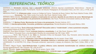 REFERENCIAL TEÓRICO 
MARINHO, A. Atividades natureza, lazer e educação ambiental: refletindo algumas possibilidades. Motrivivência – Revista de 
Educação Física, Esporte e Lazer, Florianópolis: Núcleo de Estudos Pedagógicos em Educação Física, ano XVI, n.22, p. 47-69, junho 
2004. 
MERLEAU-PONTY, M. A Natureza notas: cursos no Collège de France. Tradução de Álvaro Cabral. São Paulo; Martins Fontes. 2000. 
_____________. Conversas. Trad. Fábio Landa; Eva Landa. São Paulo: Martins Fontes, 2004. 
MORAES, Maria Cândida. Pensamento complexo e implicações do currículo. Apostila de uso interno do curso: Metodologia de 
pesquisa a partir da complexidade e do pensamento ecosistêmico. São Paulo: Pontifícia Universidade Católica de São Paulo, 
2007. 
NOBREGA, T. P. Merleau Ponty: Movimentos do Corpo e do pensamento. Revista Vivência, 2011. 
POMBO, O. Interdisciplinaridade: Conceitos, problemas e perspectivas. Revista Brasileira de Educação Médica. 2004. 
ROTHEN, Leticia de Paiva. Qual a Educação Ambiental? Discusões sobre a “modernidade”, crises e possíveis soluções. 
Universidade Federal do Paraná. Curitiba. 2004. 
SAMPAIO, Rosa Maria Whitaker. Freinet: evolução histórica e atualidades. 2. ed. São Paulo: Scipione, 2007. 
SANTIN, Silvino. Educação física: uma abordagem filosófica da corporeidade. Ijuí, RS: Unijuí, 2003. 
___________; SILVA, Méri Rosane S. da. Valor. In. Dicionário Crítico de Educação Física. Org. Fernando Jaime Gonzales, Paulo 
Evaldo Fensterseifer. – 2. Ed. Ver.- Ijuí: Ed. Unijuí, 2008 
SANTOS, Boaventura de Souza. Introdução a uma Ciência Pós-Moderna. Rio de Janeiro: Graal, 2009. 
SATO, Michèle; PASSOS, Luiz A. “Biorregionalismo: identidade histórica e caminhos para a cidadania”. In LOUREIRO, C.F.B; 
LAYARGUES, P. & CASTRO, R.S. (Orgs.) Educação ambiental: repensando o espaço da cidadania. São Paulo: Cortez, 2002, p. 221- 
252. 
SCHIMITT, Miguel Ângelo. Ação-Reflexão-Ação: A prática reflexiva como elemento transformador do cotidiano educativo. 
Revista Protestantismos: São Leopoldo- RS, maio de 2011. 
26 
SOLER, Reinaldo. Jogos cooperativos. 3º. Ed. Rio de Janeiro: Sprint, 2006. 
______, Reinaldo. Educação Física uma abordagem cooperativa: contendo jogos cooperativos inéditos. Rio de Janeiro, Sprint, 
2006. 
 