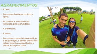 AGRADECIMENTOS 
- A Deus; 
- Aos nossos familiares, por todo o 
27 
apoio; 
- As crianças e funcionários da 
instituição, pela oportunidade; 
- A orientadora; 
- A banca; 
- Aos nossos companheiros de estágio 
e de graduação, e demais professores 
pelos momentos compartilhados e 
vividos ao longo do curso. 
