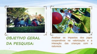 Analisar os impactos dos jogos 
cooperativos na valorização e a 
interação das crianças com a 
natureza. 
OBJETIVO GERAL 
DA PESQUISA: 
4 
 