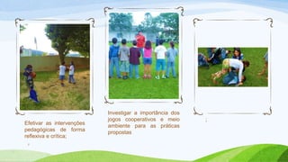 Efetivar as intervenções 
pedagógicas de forma 
reflexiva e crítica; 
7 
Investigar a importância dos 
jogos cooperativos e meio 
ambiente para as práticas 
propostas 
; 
 