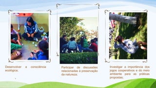 Desenvolver a consciência 
ecológica; 
9 
Participar de discussões 
relacionadas à preservação 
da natureza; 
Investigar a importância dos 
jogos cooperativos e do meio 
ambiente para as práticas 
propostas; 
 