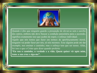 Quando é dito que ninguém guarde a presunção de elevar-se sem o auxílio
dos outros, embora não deve buscar a condição parasitária para a ascensão,
significa exatamente isso que acabei de expor, o esforço individual.
Aquilo que nós temos que fazer em termos de aperfeiçoamento moral,
ninguém vai poder fazer por nós, só nós mesmos. Esse alguém pode até dar
exemplo, nos ensinar o caminho; mas o esforço tem que ser nosso. Aliás,
foi isso o que o Cristo quis dizer quando proferiu:
“Eu sou o caminho, a verdade e a vida. Quem quiser vir após mim,
tome a sua cruz e siga-me”.
 