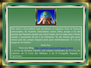 Nós temos o livre-arbítrio para decidirmos se seguimos Jesus ou ficamos
estacionados. Se ficarmos estacionados vamos sofrer, porque a lei não
permite que fiquemos parados por muito tempo; ela nos tange para a frente,
usando o mecanismo da dor e do sofrimento. Se não formos pelo amor,
iremos pela dor, porque ninguém pode parar indefinidamente. É a lei de
progresso do Espírito.
Muita Paz!
Visite meu Blog: http://espiritual-espiritual.blogspot.com.br
A serviço da Doutrina Espírita, com estudos comentados de O Livro dos
Espíritos, de O Livro dos Médiuns, e de O Evangelho Segundo o
Espiritismo.
 