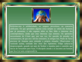 Referimo-nos à solidariedade, ao amparo proveitoso, ao concurso
edificante. Os que aprendem alguma coisa sempre se valem dos homens
que já passaram, e não seguem além se lhes falta o interesse dos
contemporâneos, ainda que esse interesse seja mínimo. Os apóstolos
necessitaram do Cristo que, por sua vez, fez questão de prender os
ensinamentos, de que era o divino emissário, às antigas leis. Paulo de Tarso
precisou de Ananias para entender a própria situação. Observemos o
versículo acima, extraído dos Atos dos Apóstolos. Filipe achava-se
despreocupado, quando um anjo do Senhor o mandou para o caminho que
descia de Jerusalém para Gaza. O discípulo atende e aí encontra um homem
que lia a Lei sem compreendê-la.
 