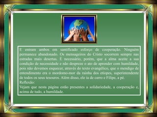 E entram ambos em santificado esforço de cooperação. Ninguém
permanece abandonado. Os mensageiros do Cristo socorrem sempre nas
estradas mais desertas. É necessário, porém, que a alma aceite a sua
condição de necessidade e não despreze o ato de aprender com humildade,
pois não devemos esquecer, através do texto evangélico, que o mendigo de
entendimento era o mordomo-mor da rainha dos etíopes, superintendente
de todos os seus tesouros. Além disso, ele ia de carro e Filipe, a pé.
Reflexão:
Vejam que nesta página estão presentes a solidariedade, a cooperação e,
acima de tudo, a humildade.
 
