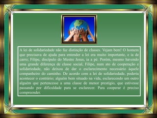 A lei de solidariedade não faz distinção de classes. Vejam bem! O homem
que precisava de ajuda para entender a lei era muito importante, e ia de
carro; Filipe, discípulo do Mestre Jesus, ia a pé. Porém, mesmo havendo
uma grande diferença de classe social, Filipe, num ato de cooperação e
solidariedade, não deixou de dar o esclarecimento necessário àquele
companheiro do caminho. De acordo com a lei de solidariedade, poderia
acontecer o contrário; alguém bem situado na vida, esclarecendo um outro
alguém que pertencesse a uma classe de menor prestígio, que estivesse
passando por dificuldade para se esclarecer. Para cooperar é preciso
compreender.
 