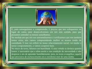 E, para conseguirmos a compreensão, é preciso que nos coloquemos no
lugar do outro, para desenvolvermos em nós este sentido, para que
possamos entender os nossos semelhantes.
Na medida em que nós nos autoanalisarmos e verificarmos que nós também
temos erros, nós vamos compreendendo melhor os nossos irmão de
caminhada. E isso vai refletir no nosso relacionamento social; vai mudar o
nosso comportamento, e vamos cooperar mais.
No início do texto, falamos em humildade. E esta virtude se destaca quando
lemos: é necessário que a alma aceite a sua condição de necessidade e não
despreze o ato de aprender humildemente; pois, no texto evangélico, aquele
que precisava de esclarecimento era o mordomo-mor de uma rainha.
 